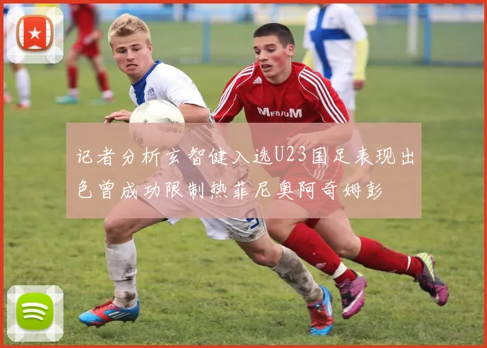 记者分析玄智健入选U23国足表现出色曾成功限制热菲尼奥阿奇姆彭