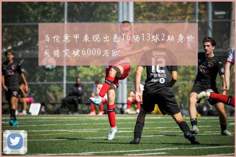 马伦意甲表现出色16场13球2助身价或将突破6000万欧