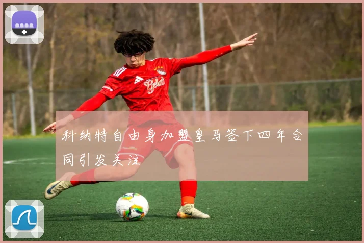 科纳特自由身加盟皇马签下四年合同引发关注