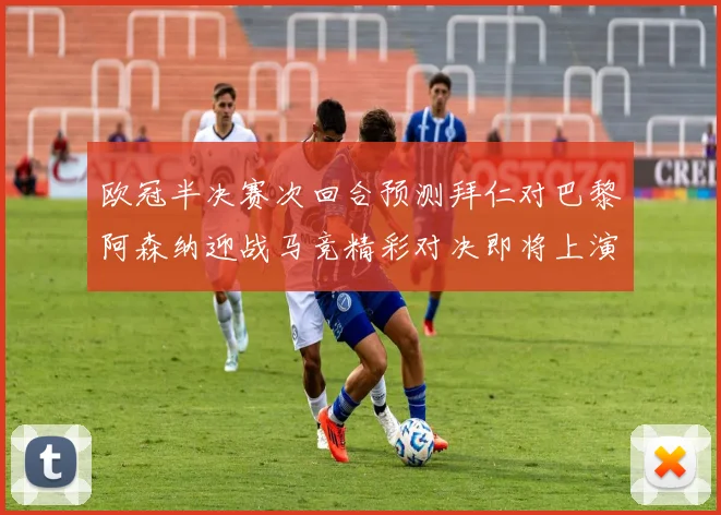 欧冠半决赛次回合预测拜仁对巴黎阿森纳迎战马竞精彩对决即将上演
