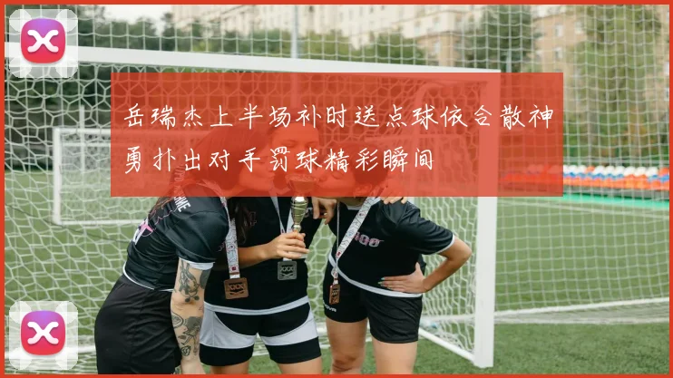 岳瑞杰上半场补时送点球依合散神勇扑出对手罚球精彩瞬间