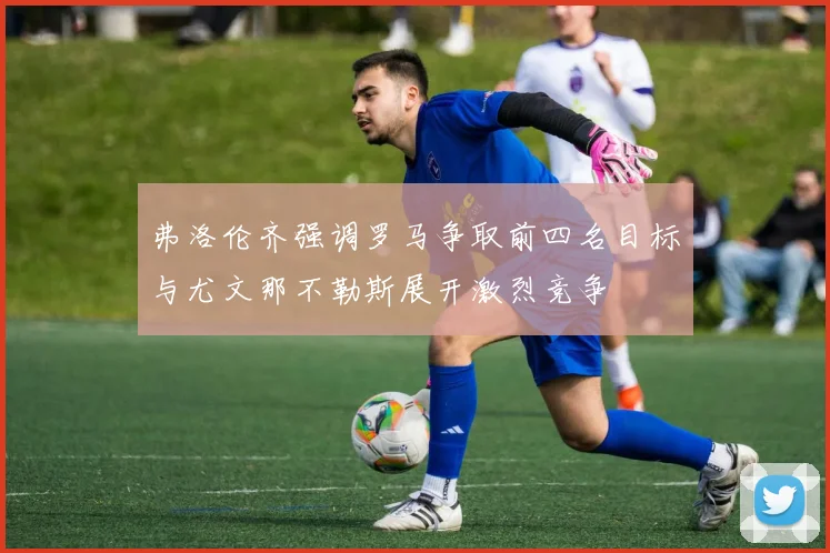 弗洛伦齐强调罗马争取前四名目标与尤文那不勒斯展开激烈竞争