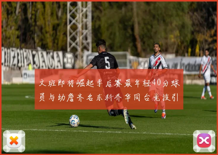 文班即将崛起季后赛最年轻40分球员与幼詹齐名东科乔华同台竞技引关注