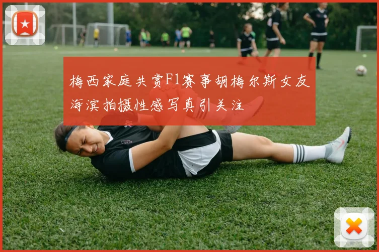 梅西家庭共赏F1赛事胡梅尔斯女友海滨拍摄性感写真引关注